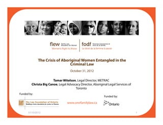 The Crisis of Aboriginal Women Entangled in the
Criminal Law
October 31 2012October 31, 2012
Tamar Witelson, Legal Director, METRAC
Christa Big Canoe, Legal Advocacy Director, Aboriginal Legal Services of
f il l
y
Toronto
Funded by:
Funded by:
www.onefamilylaw.ca
31/10/2012 1
 
