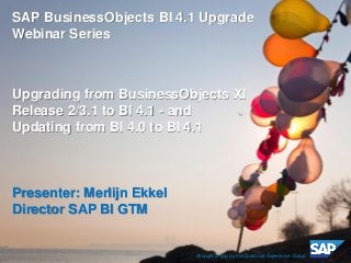 ©2013 SAP AG or an SAP affiliate company. All rights reserved. 
1 
SAP BusinessObjects BI 4.1 Upgrade Webinar Series 
Upgrading from BusinessObjects XI Release 2/3.1 to BI 4.1 - and 
Updating from BI 4.0 to BI 4.1 
Presenter: Merlijn Ekkel 
Director SAP BI GTM 
Brought to you by the Customer Experience Group  