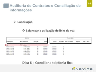 03
       Auditoria de Contratos e Conciliação de
       informações


              Conciliação

                          Balancear a utilização de links de voz




                         Dica 6 : Conciliar a telefonia fixa
Texto de até 02 linhas
Arial 16pt                                 ‹nº›
 