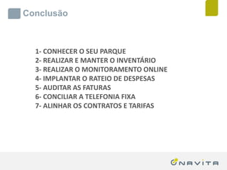 Conclusão



              1- CONHECER O SEU PARQUE
              2- REALIZAR E MANTER O INVENTÁRIO
              3- REALIZAR O MONITORAMENTO ONLINE
              4- IMPLANTAR O RATEIO DE DESPESAS
              5- AUDITAR AS FATURAS
              6- CONCILIAR A TELEFONIA FIXA
              7- ALINHAR OS CONTRATOS E TARIFAS




Texto de até 02 linhas
Arial 16pt                       ‹nº›
 