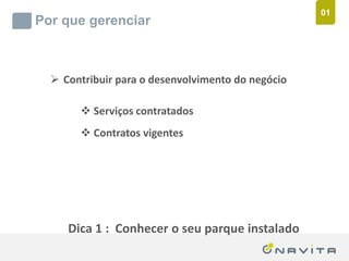 01
       Por que gerenciar



              Contribuir para o desenvolvimento do negócio

                          Serviços contratados
                          Contratos vigentes




                   Dica 1 : Conhecer o seu parque instalado
Texto de até 02 linhas
Arial 16pt                                ‹nº›
 