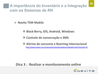 02
       A importância do Inventário e a Integração
       com os Sistemas de RH


              Navita TEM Mobile

                          Black Berry, IOS, Android, Windows
                          Controle de conversação e SMS
                          Alertas de consumo e Roaming Internacional
                           http://www.navita.com.br/portal/conteudo/webinars/detalhe.html?entryId=10




               Dica 3 : Realizar o monitoramento online
Texto de até 02 linhas
Arial 16pt                                          ‹nº›
 
