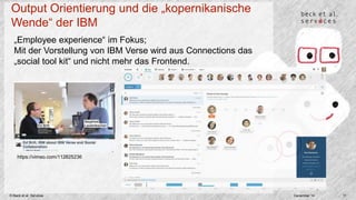 Output Orientierung und die „kopernikanische 
Wende“ der IBM 
„Employee experience“ im Fokus; 
Mit der Vorstellung von IBM Verse wird aus Connections das 
„social tool kit“ und nicht mehr das Frontend. 
https://vimeo.com/112825236 
© Beck et al. Services December 14 11 
 