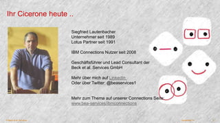 Ihr Cicerone heute .. 
Siegfried Lautenbacher 
Unternehmer seit 1989 
Lotus Partner seit 1991 
IBM Connections Nutzer seit 2008 
Geschäftsführer und Lead Consultant der 
Beck et al. Services GmbH 
Mehr über mich auf LinkedIn 
Oder über Twitter: @beaservices1 
Mehr zum Thema auf unserer Connections Seite: 
www.bea-services/ibmconnections 
© Beck et al. Services December 14 2 
 
