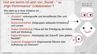Und wie komm ich jetzt von „Social - “ zu 
„High Performance“ Collaboration ? 
Wie steht es in Ihrer Initiative um ... 
(Liste sicher nicht umfassend) 
• „Purpose“: wirkungsvolle und sinnstiftende Ziel- und 
Umsetzung 
• Nutzerzentriertheit: Zielgruppen adäquate Umsetzung 
und Lernen 
• Output Orientierung: Fokus auf der Erledigung der Arbeit, 
nicht auf Werkzeug 
• Digital Workplace: „Arbeitsplatz der Zukunft“ oder gelebte 
Realität? 
• Customer Engagement: Abgrenzende Räume oder 
Aufhebung von Grenzen? 
© Beck et al. Services December 14 8 
 