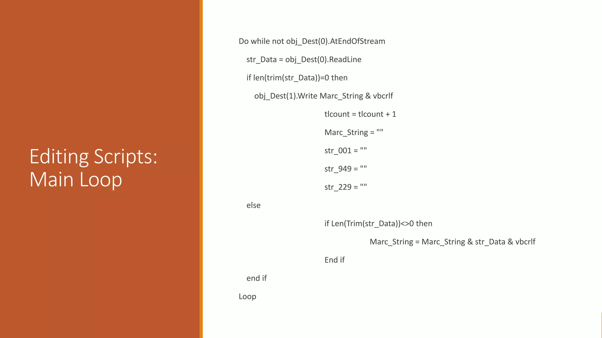 Editing Scripts:
Main Loop
Do while not obj_Dest(0).AtEndOfStream
str_Data = obj_Dest(0).ReadLine
if len(trim(str_Data))=0 then
obj_Dest(1).Write Marc_String & vbcrlf
tlcount = tlcount + 1
Marc_String = ""
str_001 = ""
str_949 = ""
str_229 = ""
else
if Len(Trim(str_Data))<>0 then
Marc_String = Marc_String & str_Data & vbcrlf
End if
end if
Loop
 