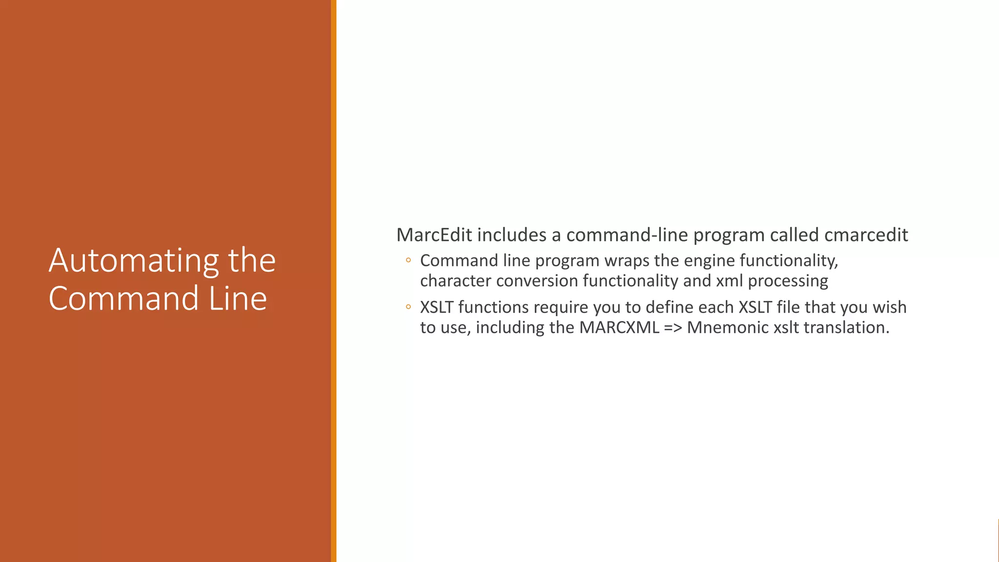 Automating the
Command Line
MarcEdit includes a command-line program called cmarcedit
◦ Command line program wraps the engine functionality,
character conversion functionality and xml processing
◦ XSLT functions require you to define each XSLT file that you wish
to use, including the MARCXML => Mnemonic xslt translation.
 