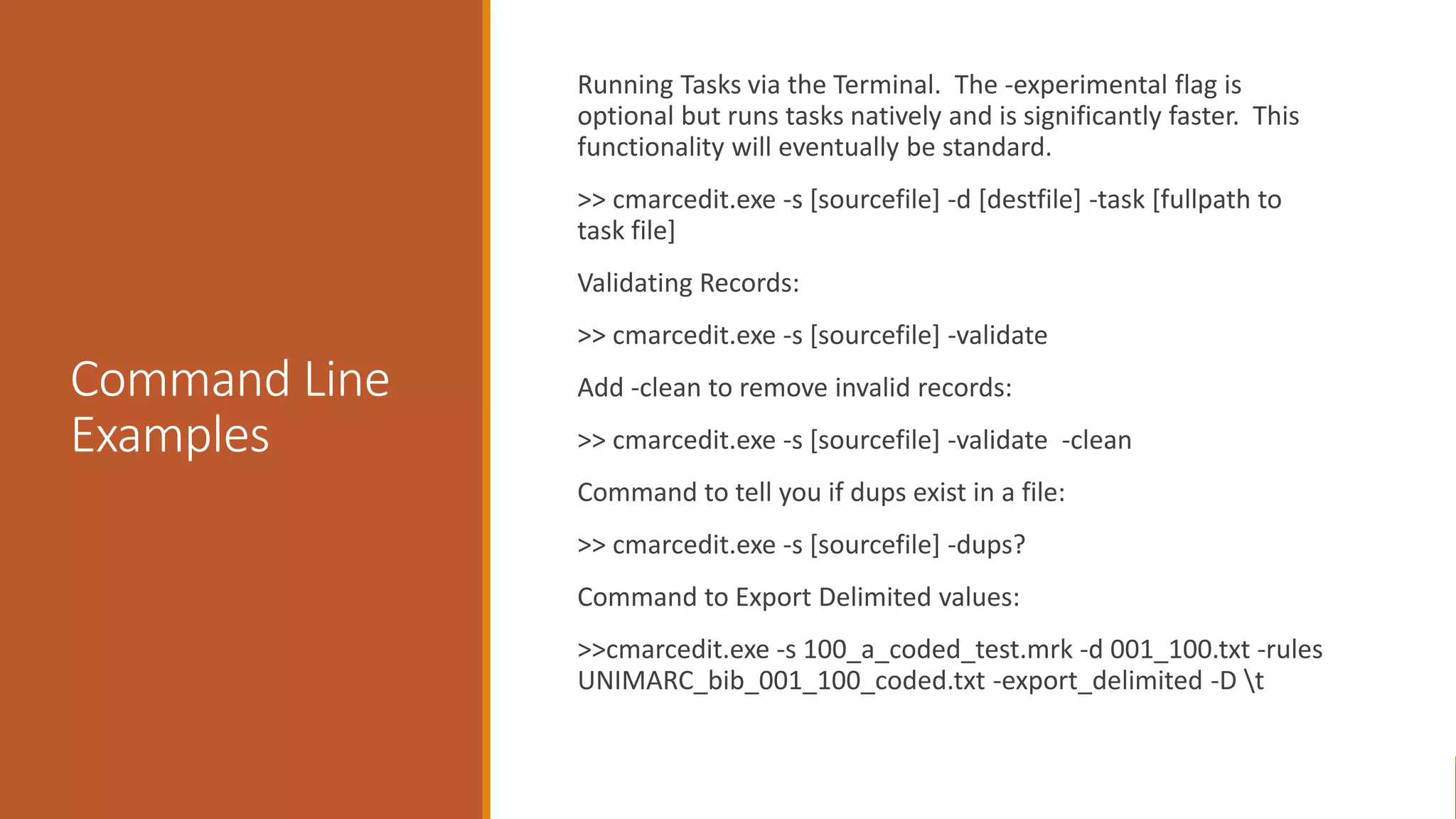 Command Line
Examples
Running Tasks via the Terminal. The -experimental flag is
optional but runs tasks natively and is significantly faster. This
functionality will eventually be standard.
>> cmarcedit.exe -s [sourcefile] -d [destfile] -task [fullpath to
task file]
Validating Records:
>> cmarcedit.exe -s [sourcefile] -validate
Add -clean to remove invalid records:
>> cmarcedit.exe -s [sourcefile] -validate -clean
Command to tell you if dups exist in a file:
>> cmarcedit.exe -s [sourcefile] -dups?
Command to Export Delimited values:
>>cmarcedit.exe -s 100_a_coded_test.mrk -d 001_100.txt -rules
UNIMARC_bib_001_100_coded.txt -export_delimited -D t
 