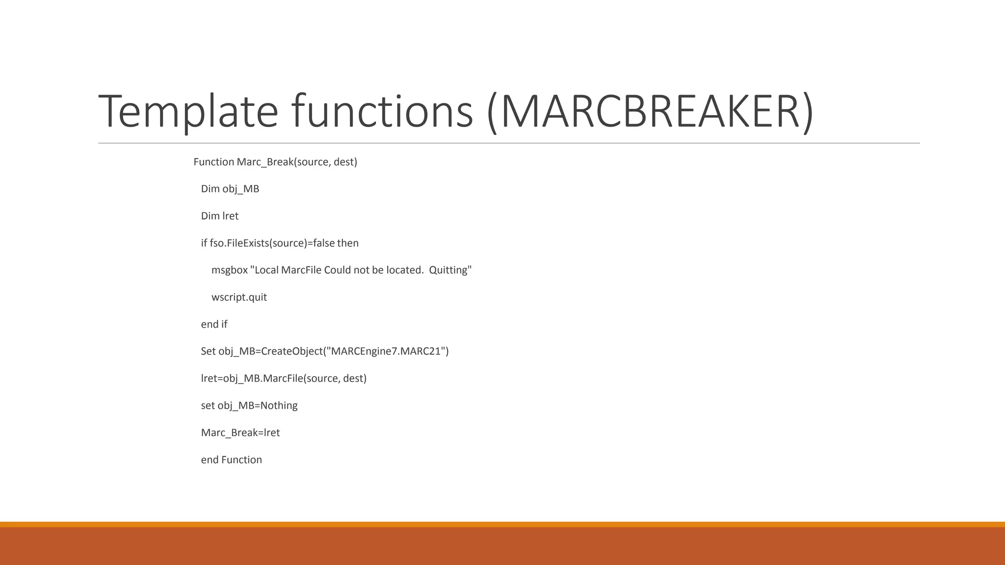 Template functions (MARCBREAKER)
Function Marc_Break(source, dest)
Dim obj_MB
Dim lret
if fso.FileExists(source)=false then
msgbox "Local MarcFile Could not be located. Quitting"
wscript.quit
end if
Set obj_MB=CreateObject("MARCEngine7.MARC21")
lret=obj_MB.MarcFile(source, dest)
set obj_MB=Nothing
Marc_Break=lret
end Function
 