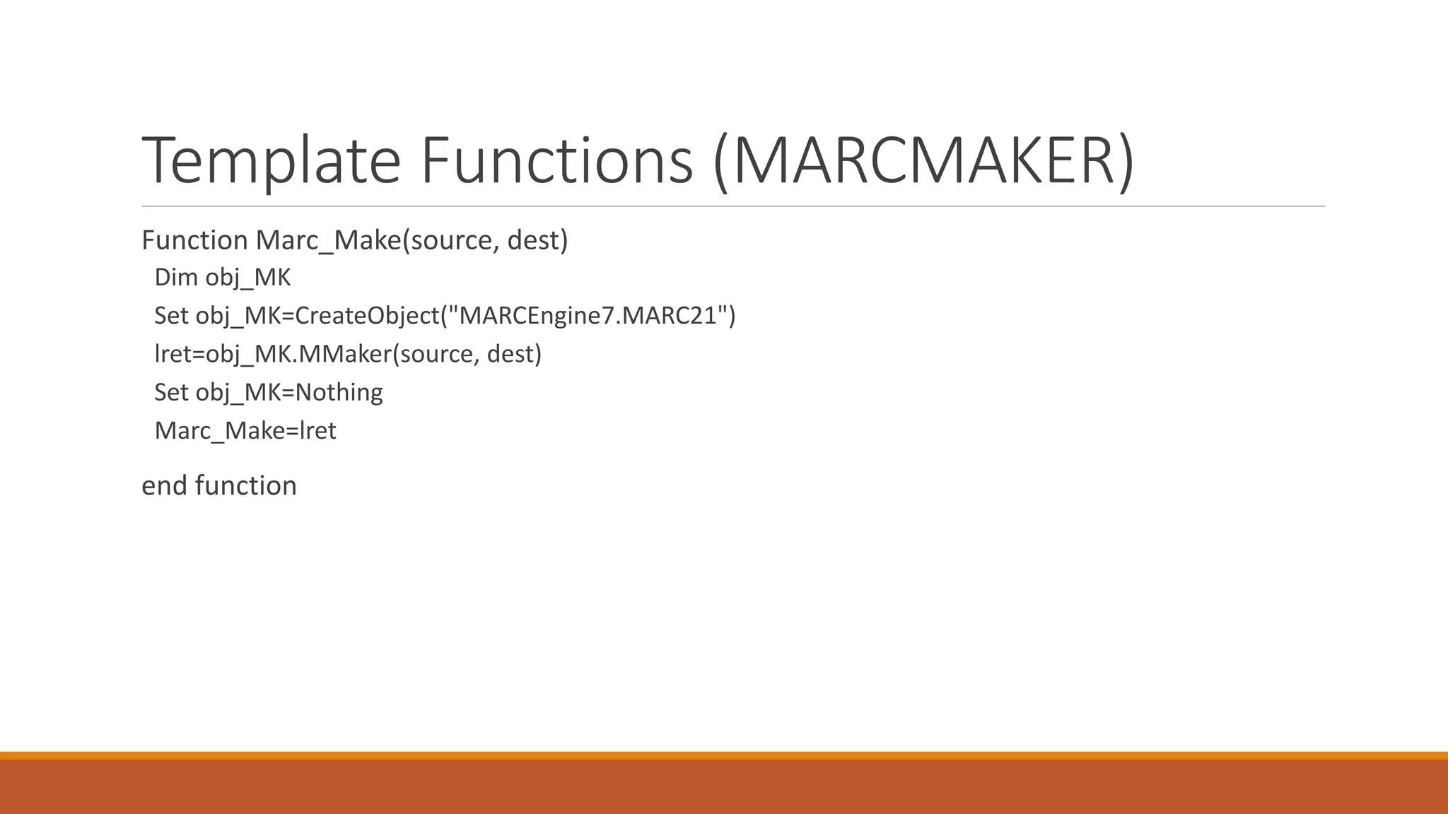 Template Functions (MARCMAKER)
Function Marc_Make(source, dest)
Dim obj_MK
Set obj_MK=CreateObject("MARCEngine7.MARC21")
lret=obj_MK.MMaker(source, dest)
Set obj_MK=Nothing
Marc_Make=lret
end function
 