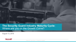Copyright 2019 Valiant Solutions, Inc. Proprietary and Confidential
The Security Guard Industry Maturity Cycle:
Where are you on the Growth Curve?
August 13, 2019
 
