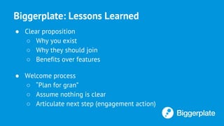 Biggerplate: Lessons Learned
● Clear proposition
○ Why you exist
○ Why they should join
○ Benefits over features
● Welcome process
○ “Plan for gran”
○ Assume nothing is clear
○ Articulate next step (engagement action)
 