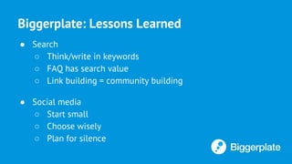 Biggerplate: Lessons Learned
● Search
○ Think/write in keywords
○ FAQ has search value
○ Link building = community building
● Social media
○ Start small
○ Choose wisely
○ Plan for silence
 