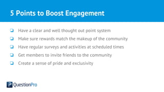5 Points to Boost Engagement
❏ Have a clear and well thought out point system
❏ Make sure rewards match the makeup of the community
❏ Have regular surveys and activities at scheduled times
❏ Get members to invite friends to the community
❏ Create a sense of pride and exclusivity
 