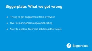 Biggerplate: What we got wrong
● Trying to get engagement from everyone
● Over designing/planning/complicating
● Slow to explore technical solutions (that scale)
 