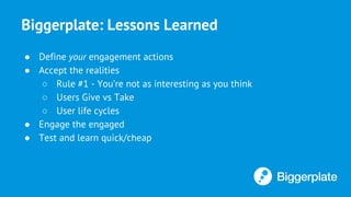 Biggerplate: Lessons Learned
● Define your engagement actions
● Accept the realities
○ Rule #1 - You’re not as interesting as you think
○ Users Give vs Take
○ User life cycles
● Engage the engaged
● Test and learn quick/cheap
 
