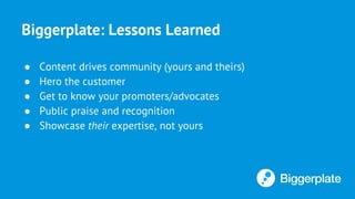 Biggerplate: Lessons Learned
● Content drives community (yours and theirs)
● Hero the customer
● Get to know your promoters/advocates
● Public praise and recognition
● Showcase their expertise, not yours
 