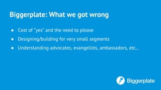 Biggerplate: What we got wrong
● Cost of “yes” and the need to please
● Designing/building for very small segments
● Understanding advocates, evangelists, ambassadors, etc...
 