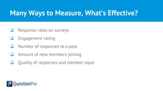 Many Ways to Measure, What’s Effective?
❏ Response rates on surveys
❏ Engagement rating
❏ Number of responses to a post
❏ Amount of new members joining
❏ Quality of responses and member input
 