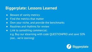 Biggerplate: Lessons Learned
● Beware of vanity metrics
● Find the metrics that matter
● Own your niche, and provide the benchmarks
● Routines and rhythms for review
● Link to something commercial:
e.g. Buy our elearning with code QUESTIONPRO and save 50%
(see… we’re learning)
 