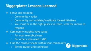 Biggerplate: Lessons Learned
● Sense and respond
○ Community = radar
○ Community can validate/invalidate ideas/initiatives
○ You must be in the right places to listen, with the means to
respond
● Community insights have value
○ For your team/business
○ For others who need it (BB
● Find the cause/crusade within your community
○ Be the leader and connector
 