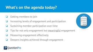 What’s on the agenda today?
❏ Getting members to join
❏ Increasing levels of engagement and participation
❏ Sustaining member participation over time
❏ Tips for not only engagement but meaningful engagement
❏ Measuring engagement effectively
❏ Deepers insights achieved through engagement
 