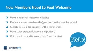 New Members Need to Feel Welcome
❏ Have a personal welcome message
❏ Embrace a new members/FAQ section on the member portal
❏ Clearly explain the purpose of the community
❏ Have clear expectations (very important)
❏ Get them involved in an activate from the start
 