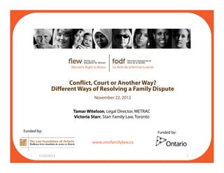 Conflict, Court or Another Way?
Different Ways of Resolving a Family Dispute
November 22 2012November 22, 2012
Tamar Witelson, Legal Director, METRAC
Victoria Starr, Starr Family Law, Toronto
f il l
y
Funded by: Funded by:
www.onefamilylaw.ca
11/22/2012 1
 