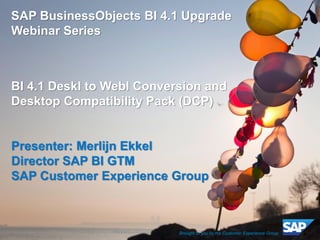 1 
Customer 
©2014 SAP SE or an SAP affiliate company. All rights reserved. 
SAP BusinessObjects BI 4.1 Upgrade Webinar Series 
BI 4.1 DeskI to WebI Conversion and Desktop Compatibility Pack (DCP) 
Presenter: Merlijn Ekkel 
Director SAP BI GTM 
SAP Customer Experience Group 
Brought to you by the Customer Experience Group  