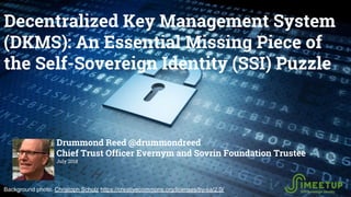 Decentralized Key Management System
(DKMS): An Essential Missing Piece of
the Self-Sovereign Identity (SSI) Puzzle
Drummond Reed @drummondreed
Chief Trust Officer Evernym and Sovrin Foundation Trustee
July 2018
Background photo: Christoph Scholz https://creativecommons.org/licenses/by-sa/2.0/
 