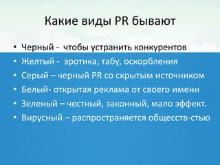 Какие виды PR бывают
•   Черный - чтобы устранить конкурентов
•   Желтый - эротика, табу, оскорбления
•   Серый – черный PR со скрытым источником
•   Белый- открытая реклама от своего имени
•   Зеленый – честный, законный, мало эффект.
•   Вирусный – распространяется общесств-стью
 