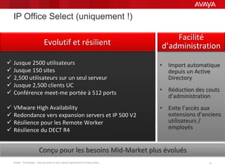 Avaya - Proprietary. Use pursuant to your signed agreement or Avaya policy. 13
 Jusque 2500 utilisateurs
 Jusque 150 sites
 2,500 utilisateurs sur un seul serveur
 Jusque 2,500 clients UC
 Conférence meet-me portée à 512 ports
 VMware High Availability
 Redondance vers expansion servers et IP 500 V2
 Résilience pour les Remote Worker
 Résilience du DECT R4
Evolutif et résilient
IP Office Select (uniquement !)
• Import automatique
depuis un Active
Directory
• Réduction des couts
d’administration
• Evite l’accès aux
extensions d’anciens
utilisateurs /
employés
Facilité
d’administration
Conçu pour les besoins Mid-Market plus évolués
 