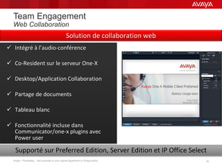 Avaya - Proprietary. Use pursuant to your signed agreement or Avaya policy. 1919
Team Engagement
Web Collaboration
 Intégré à l’audio-conférence
 Co-Resident sur le serveur One-X
 Desktop/Application Collaboration
 Partage de documents
 Tableau blanc
 Fonctionnalité incluse dans
Communicator/one-x plugins avec
Power user
Supporté sur Preferred Edition, Server Edition et IP Office Select
Solution de collaboration web
 