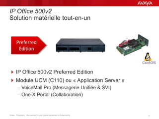 Avaya - Proprietary. Use pursuant to your signed agreement or Avaya policy. 22
IP Office 500v2
Solution matérielle tout-en-un
Preferred
Edition
 IP Office 500v2 Preferred Edition
 Module UCM (C110) ou « Application Server »
– VoiceMail Pro (Messagerie Unifiée & SVI)
– One-X Portal (Collaboration)
 
