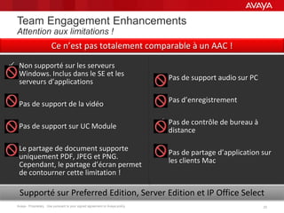 Avaya - Proprietary. Use pursuant to your signed agreement or Avaya policy. 2323
Team Engagement Enhancements
Attention aux limitations !
 Non supporté sur les serveurs
Windows. Inclus dans le SE et les
serveurs d’applications
 Pas de support de la vidéo
 Pas de support sur UC Module
 Le partage de document supporte
uniquement PDF, JPEG et PNG.
Cependant, le partage d’écran permet
de contourner cette limitation !
Supporté sur Preferred Edition, Server Edition et IP Office Select
Ce n’est pas totalement comparable à un AAC !
 Pas de support audio sur PC
 Pas d’enregistrement
 Pas de contrôle de bureau à
distance
 Pas de partage d’application sur
les clients Mac
 