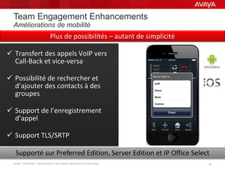 Avaya - Proprietary. Use pursuant to your signed agreement or Avaya policy. 2828
Team Engagement Enhancements
Améliorations de mobilité
 Transfert des appels VoIP vers
Call-Back et vice-versa
 Possibilité de rechercher et
d’ajouter des contacts à des
groupes
 Support de l’enregistrement
d’appel
 Support TLS/SRTP
Supporté sur Preferred Edition, Server Edition et IP Office Select
Plus de possibilités – autant de simplicité
 
