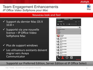 Avaya - Proprietary. Use pursuant to your signed agreement or Avaya policy. 3030
Team Engagement Enhancements
IP Office Video Softphone pour Mac
 Support du dernier Mac OS X
10.8 +
 Supporté via une nouvelle
licence – IP Office Video
Softphone Mac
 Plus de support windows
 Les utilisateurs existants doivent
migrer vers Avaya
Communicator
Supporté sur Preferred Edition, Server Edition et IP Office Select
Nouveau look and feel
 