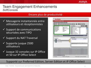 Avaya - Proprietary. Use pursuant to your signed agreement or Avaya policy. 3131
Team Engagement Enhancements
SoftConsole
 Messagerie instantannée entre
utilisateurs et réceptionnistes
 Support de communications
sécurisées avec l’IPO
 Support du NAT Traversal
 Supporte jusque 2500
utilisateurs
 Jusque 32 consoles sur IP Office
et 50 sur IP Office Select
Supporté sur Preferred Edition, Server Edition et IP Office Select
Encore plus de productivité
 