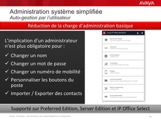 Avaya - Proprietary. Use pursuant to your signed agreement or Avaya policy. 3434
Administration système simplifiée
Auto-gestion par l’utilisateur
L’implication d’un administrateur
n’est plus obligatoire pour :
 Changer un nom
 Changer un mot de passe
 Changer un numéro de mobilité
 Personnaliser les boutons du
poste
 Importer / Exporter des contacts
Supporté sur Preferred Edition, Server Edition et IP Office Select
Réduction de la charge d’administration basique
 