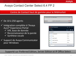Avaya - Proprietary. Use pursuant to your signed agreement or Avaya policy. 3737
 De 10 à 250 agents
 Intégration complète à l’Avaya
Aura® Experience Portal
 IVR, base de donnée
 Reconnaissance de la parole
 Synthèse vocale
 Support de Avaya Communicator
pour Windows
Supporté sur Preferred Edition, Server Edition et IP Office Select
Avaya Contact Center Select 6.4 FP 2
Centre de Contact haut de gamme pour le Midmarket
 