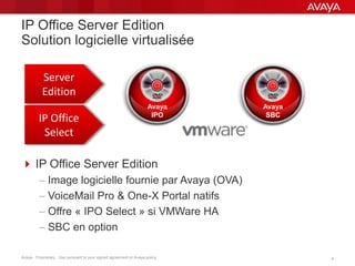 Avaya - Proprietary. Use pursuant to your signed agreement or Avaya policy. 44
IP Office Server Edition
Solution logicielle virtualisée
 IP Office Server Edition
– Image logicielle fournie par Avaya (OVA)
– VoiceMail Pro & One-X Portal natifs
– Offre « IPO Select » si VMWare HA
– SBC en option
Server
Edition
IP Office
Select
Avaya
SBC
Avaya
IPO
 