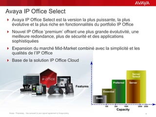 Avaya - Proprietary. Use pursuant to your signed agreement or Avaya policy. 88
Avaya IP Office Select
 Avaya IP Office Select est la version la plus puissante, la plus
évolutive et la plus riche en fonctionnalités du portfolio IP Office
 Nouvel IP Office ‘premium’ offrant une plus grande évolutivité, une
meilleure redondance, plus de sécurité et des applications
sophistiquées
 Expansion du marché Mid-Market combiné avec la simplicité et les
qualités de l’IP Office
 Base de la solution IP Office Cloud
 
