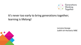 It’s never too early to bring generations together;
learning is lifelong!
Lorraine George
Judith Ish-Horowicz MBE
 