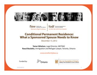 Conditional Permanent Residence:
What a Sponsored Spouse Needs to Know
December 13, 2012
Tamar Witelson, Legal Director, METRAC
Raoul Boulakia, Immigration and Refugee Lawyer, Toronto, Ontario
www.onefamilylaw.ca
Funded by:
13/12/2012 1
Funded by:
 