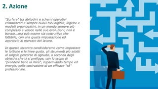 "Surfare" tra abitudini e schemi operativi
cristallizzati e sempre nuovi tool digitali, logiche e
modelli organizzativi, in un mondo sempre più
complesso e veloce nelle sue evoluzioni, non è
banale...ma può essere sia costruttivo che
fattibile, con una giusta impostazione ed
approccio al mercato del lavoro.
In questo incontro condivideremo come impostare
le tattiche e le linee guida, gli strumenti più adatti
al singolo percorso di ognuno, a seconda degli
obiettivi che ci si prefigge, con lo scopo di
"prendere bene la mira", risparmiando tempo ed
energie, nella costruzione di un efficace "sé"
professionale.
2. Azione
 