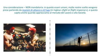 Una considerazione – NON mandatoria: in quanto esseri umani, molte nostre scelte vengono
prese partendo da reazioni di attacco o di fuga (in Inglese «fight or flight response»), e questo
capita anche quando approcciamo al mercato del Lavoro o alla Società.
 