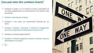 Cosa può voler dire cambiare lavoro?
 Cambiare il modo in cui ti relazioni al lavoro, portandolo ad
un livello soddisfacente, ma mantenendo il tuo attuale ruolo
ed azienda;
 Cambiare l’azienda per cui lavori;
 Cambiare il tuo ruolo, ma mantenendo l’azienda per cui
lavori;
 Cambiare modalità: temporary / fractional management,
part-time, tempo determinato/indeterminato etc etc?
 Cambiare il contesto organizzativo?
 Cambiare il contesto geografico, sociale o culturale in genere
dell’ambiete in cui lavori?
 Etc…
 