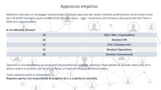 Approccio empirico
Abbiamo realizzato un sondaggio selezionando un piccolo spaccato del nostro network professionale come head-hunter
ed a 50 profili Executive quali caratteristiche devono avere – oggi – le persone che entrano a fare parte dei loro Team e
delle loro Organizzazioni.
A chi abbiamo chiesto?
10 CEO / GM / Imprenditori
10 Direttori HR
10 CFO / Direttori AFC
10 Direttori Operations
10 Direttori Commerciali
Come abbiamo posto la domanda?
Risposta aperta, con la possibilità di scegliere da 1 a 5 parole (o concetti).
Operanti in aziende diverse per proprietà (imprenditoriali, quotate, nazionali, filiali italiane di aziende estere etc) ed in
diversi settori e business, dai Servizi, al Retail, al Food all’Industria Metalmeccanica.
 