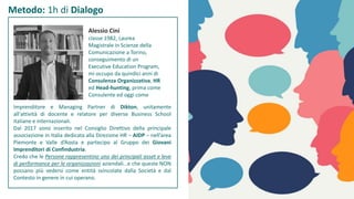 Metodo: 1h di Dialogo
Alessio Cini
classe 1982, Laurea
Magistrale in Scienze della
Comunicazione a Torino,
conseguimento di un
Executive Education Program,
mi occupo da quindici anni di
Consulenza Organizzativa, HR
ed Head-hunting, prima come
Consulente ed oggi come
Imprenditore e Managing Partner di Dikton, unitamente
all'attività di docente e relatore per diverse Business School
italiane e internazionali.
Dal 2017 sono inserito nel Consiglio Direttivo della principale
associazione in Italia dedicata alla Direzione HR – AIDP – nell’area
Piemonte e Valle d’Aosta e partecipo al Gruppo dei Giovani
Imprenditori di Confindustria.
Credo che le Persone rappresentino uno dei principali asset e leve
di performance per le organizzazioni aziendali…e che queste NON
possano più vedersi come entità svincolate dalla Società e dal
Contesto in genere in cui operano.
 