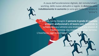 A causa dell'accelerazione digitale, del remote/smart-
working, delle nuove abitudini e regole, le distanze sono
indubbiamente in aumento (e sono già molto più ampie di
"prima").
Le aziende hanno bisogno di persone in grado di costruire
ambienti professionali e di lavoro sani, favorendo la
collaborazione e almeno una strategia e una visione di
medio termine, ma meglio se di lungo termine.
L'incertezza, oggi costa troppo.
 